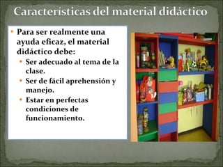 Para ser realmente una ayuda eficaz, el material didáctico debe: Ser adecuado al tema de la clase.  Ser de fácil aprehensión y manejo.  Estar en perfectas condiciones de funcionamiento. 