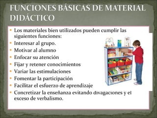 Los materiales bien utilizados pueden cumplir las siguientes funciones: Interesar al grupo.  Motivar al alumno  Enfocar su atención  Fijar y retener conocimientos  Variar las estimulaciones  Fomentar la participación  Facilitar el esfuerzo de aprendizaje  Concretizar la enseñanza evitando divagaciones y el exceso de verbalismo. 