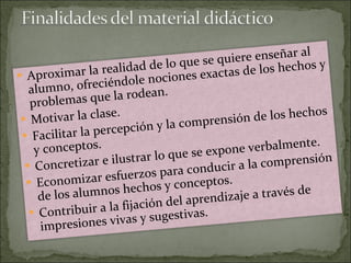 Aproximar la realidad de lo que se quiere enseñar al alumno, ofreciéndole nociones exactas de los hechos y problemas que la rodean.  Motivar la clase.  Facilitar la percepción y la comprensión de los hechos y conceptos.  Concretizar e ilustrar lo que se expone verbalmente.  Economizar esfuerzos para conducir a la comprensión de los alumnos hechos y conceptos.  Contribuir a la fijación del aprendizaje a través de impresiones vivas y sugestivas. 