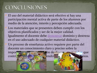 El uso del material didáctico será efectivo si hay una participación mental activa de parte de los alumnos por medio de la atención, interés y percepción adecuada.  Los materiales que se presenten deben cumplir con los objetivos planificados y ser de la mejor calidad. Igualmente el docente debe  demostrar  dominio y destreza en el uso adecuado de cualquier material didáctico.  Un proceso de enseñanza activo requiere por parte del docente un conocimiento claro y preciso sobre la importancia, uso y confección de diversos materiales, que contribuyan a un mejor aprendizaje en nuestros alumnos. 