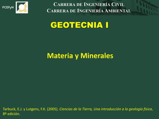 GEOTECNIA I
CARRERA DE INGENIERÍA CIVIL
CARRERA DE INGENIERÍA AMBIENTAL
Materia y Minerales
Tarbuck, E.J. y Lutgens, F.K. (2005). Ciencias de la Tierra, Una introducción a la geología física,
8º edición.
 