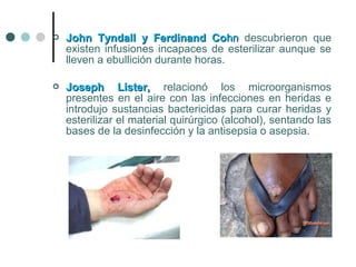  John Tyndall y Ferdinand CoJohn Tyndall y Ferdinand Cohnhn descubrieron que
existen infusiones incapaces de esterilizar aunque se
lleven a ebullición durante horas.
 Joseph Lister,Joseph Lister, relacionó los microorganismos
presentes en el aire con las infecciones en heridas e
introdujo sustancias bactericidas para curar heridas y
esterilizar el material quirúrgico (alcohol), sentando las
bases de la desinfección y la antisepsia o asepsia.
 