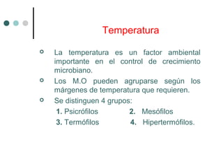 Temperatura
 La temperatura es un factor ambiental
importante en el control de crecimiento
microbiano.
 Los M.O pueden agruparse según los
márgenes de temperatura que requieren.
 Se distinguen 4 grupos:
1. Psicrófilos 2. Mesófilos
3. Termófilos 4. Hipertermófilos.
 