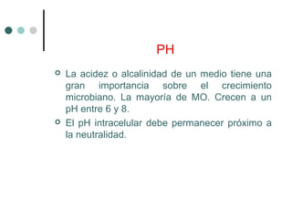 PH
 La acidez o alcalinidad de un medio tiene una
gran importancia sobre el crecimiento
microbiano. La mayoría de MO. Crecen a un
pH entre 6 y 8.
 El pH intracelular debe permanecer próximo a
la neutralidad.
 