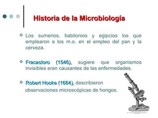 Historia de la MicrobiologíaHistoria de la Microbiología
 Los sumerios, babilonios y egipcios los que
emplearon a los m.o. en el empleo del pan y la
cerveza.
 Fracastoro (1546),Fracastoro (1546), sugiere que organismos
invisibles eran causantes de las enfermedades.
 Robert Hooke (1664),Robert Hooke (1664), describieron
observaciones microscópicas de hongos.
 