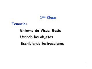 1era Clase
Temario:
    Entorno de Visual Basic
    Usando los objetos
    Escribiendo instrucciones




                                1
 