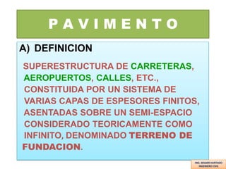 PAVIMENTO
A) DEFINICION
SUPERESTRUCTURA DE CARRETERAS,
AEROPUERTOS, CALLES, ETC.,
CONSTITUIDA POR UN SISTEMA DE
VARIAS CAPAS DE ESPESORES FINITOS,
ASENTADAS SOBRE UN SEMI-ESPACIO
CONSIDERADO TEORICAMENTE COMO
INFINITO, DENOMINADO TERRENO DE
FUNDACION.
ING. WILBER HURTADO
INGENIERO CIVIL

 