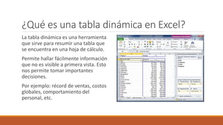¿Qué es una tabla dinámica en Excel?
La tabla dinámica es una herramienta
que sirve para resumir una tabla que
se encuentra en una hoja de cálculo.
Permite hallar fácilmente información
que no es visible a primera vista. Esto
nos permite tomar importantes
decisiones.
Por ejemplo: récord de ventas, costos
globales, comportamiento del
personal, etc.
 