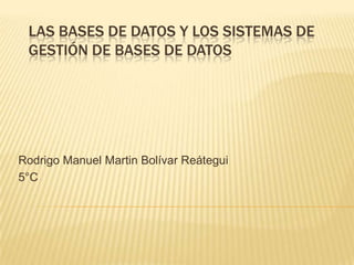 LAS BASES DE DATOS Y LOS SISTEMAS DE
 GESTIÓN DE BASES DE DATOS




Rodrigo Manuel Martin Bolívar Reátegui
5°C
 