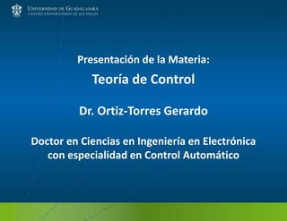 Presentación de la Materia:
Teoría de Control
Dr. Ortiz-Torres Gerardo
Doctor en Ciencias en Ingeniería en Electrónica
con especialidad en Control Automático
 
