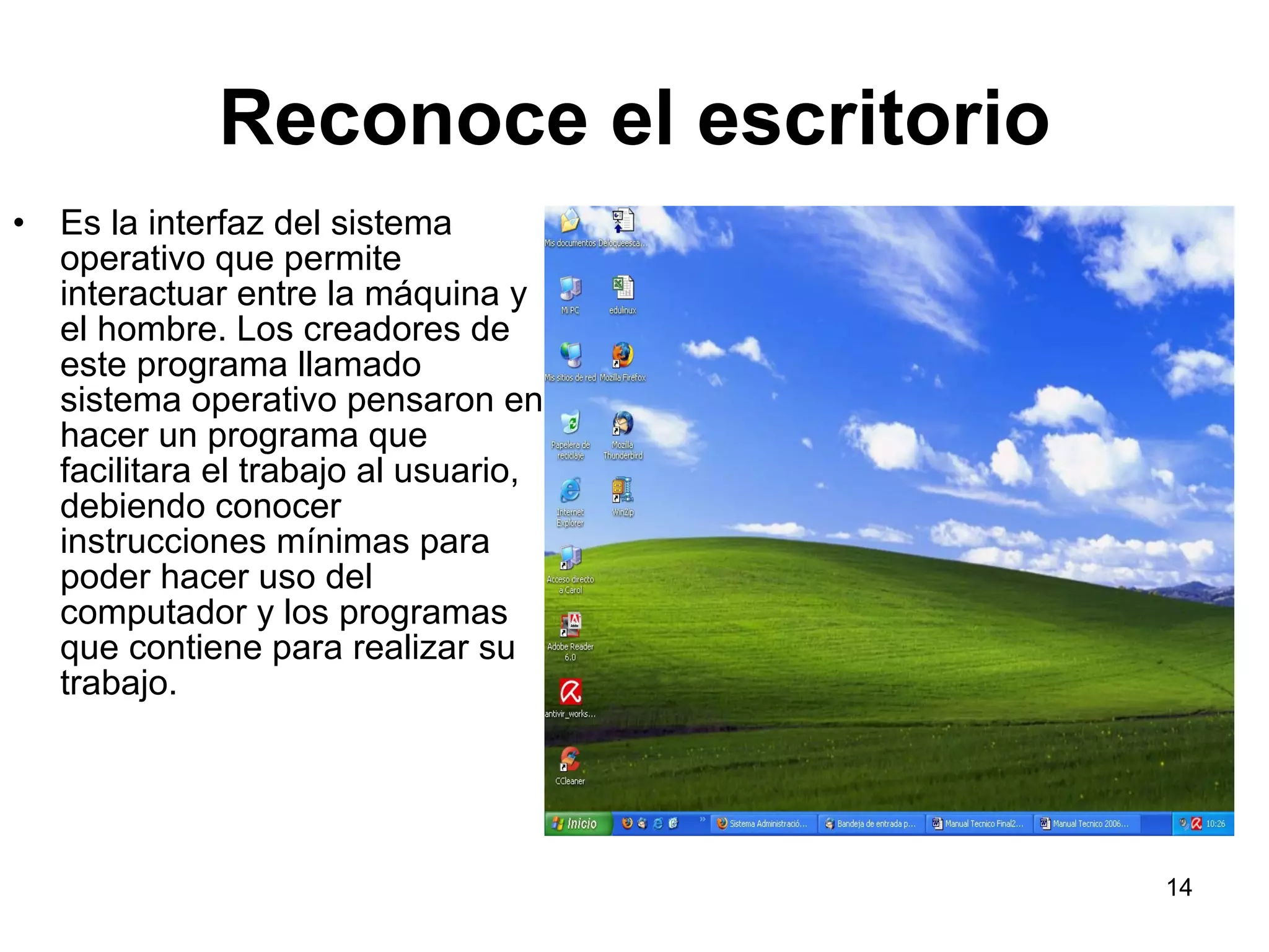 Reconoce el escritorio Es la interfaz del sistema operativo que permite interactuar entre la máquina y el hombre. Los creadores de este programa llamado sistema operativo pensaron en hacer un programa que facilitara el trabajo al usuario, debiendo conocer instrucciones mínimas para poder hacer uso del computador y los programas que contiene para realizar su trabajo. 