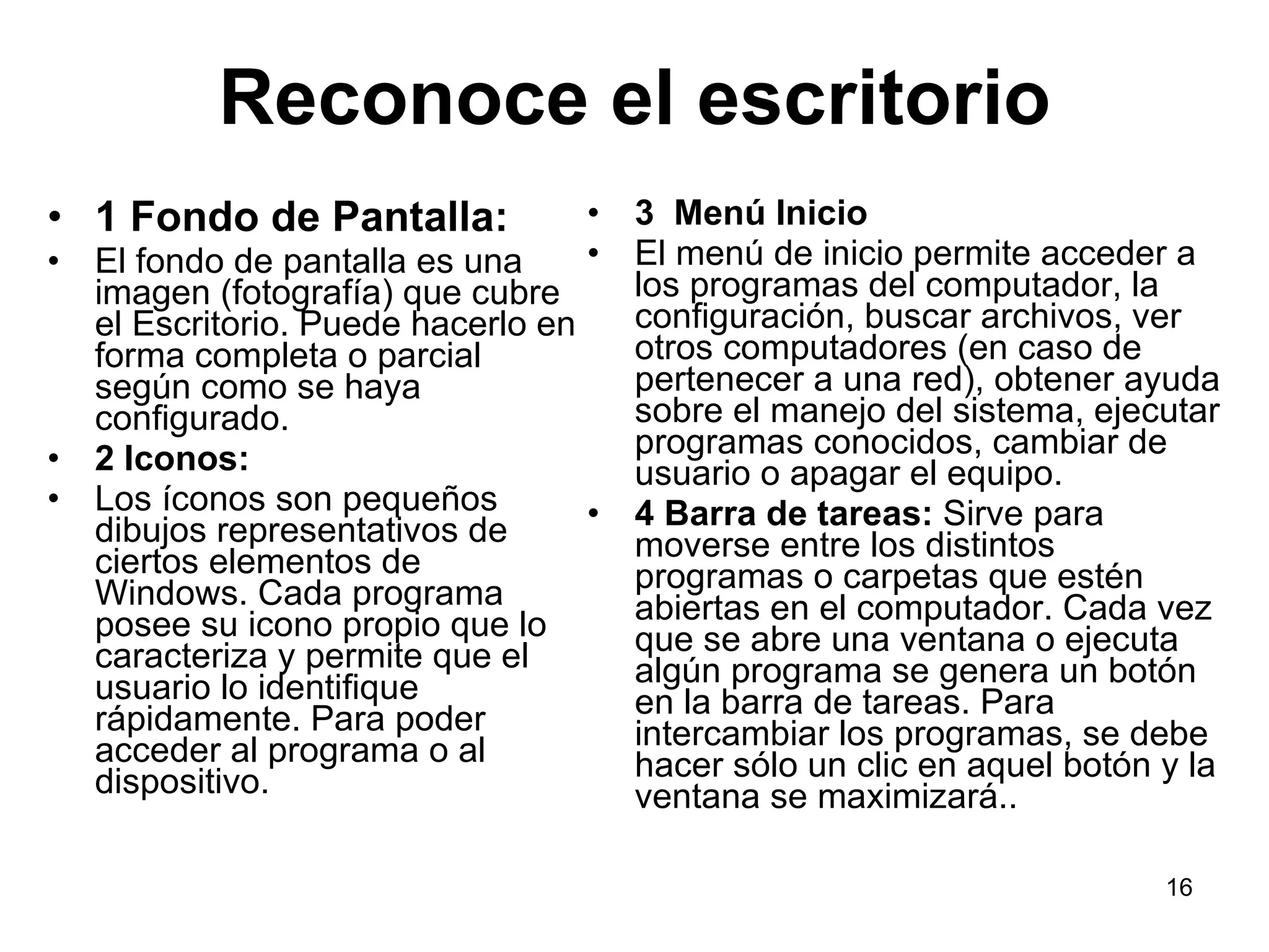 Reconoce el escritorio 1 Fondo de Pantalla: El fondo de pantalla es una imagen (fotografía) que cubre el Escritorio. Puede hacerlo en forma completa o parcial según como se haya configurado. 2 Iconos: Los íconos son pequeños dibujos representativos de ciertos elementos de Windows. Cada programa posee su icono propio que lo caracteriza y permite que el usuario lo identifique rápidamente. Para poder acceder al programa o al dispositivo.  3  Menú Inicio El menú de inicio permite acceder a los programas del computador, la configuración, buscar archivos, ver otros computadores (en caso de pertenecer a una red), obtener ayuda sobre el manejo del sistema, ejecutar programas conocidos, cambiar de usuario o apagar el equipo. 4 Barra de tareas:  Sirve para moverse entre los distintos programas o carpetas que estén abiertas en el computador. Cada vez que se abre una ventana o ejecuta algún programa se genera un botón en la barra de tareas. Para intercambiar los programas, se debe hacer sólo un clic en aquel botón y la ventana se maximizará.. 