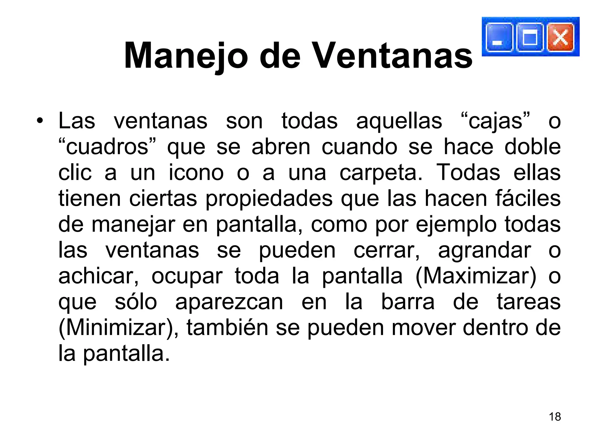 Manejo de Ventanas Las ventanas son todas aquellas “cajas” o “cuadros” que se abren cuando se hace doble clic a un icono o a una carpeta. Todas ellas tienen ciertas propiedades que las hacen fáciles de manejar en pantalla, como por ejemplo todas las ventanas se pueden cerrar, agrandar o achicar, ocupar toda la pantalla (Maximizar) o que sólo aparezcan en la barra de tareas (Minimizar), también se pueden mover dentro de la pantalla. 