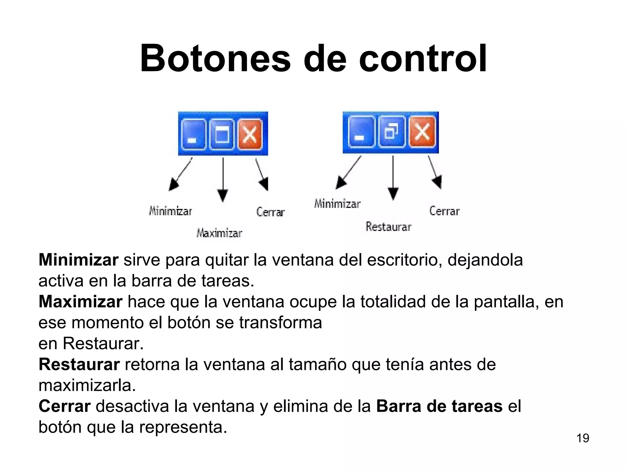 Botones de control Minimizar  sirve para quitar la ventana del escritorio, dejandola activa en la barra de tareas. Maximizar  hace que la ventana ocupe la totalidad de la pantalla, en ese momento el botón se transforma en Restaurar. Restaurar  retorna la ventana al tamaño que tenía antes de maximizarla. Cerrar  desactiva la ventana y elimina de la  Barra de tareas  el botón que la representa. 