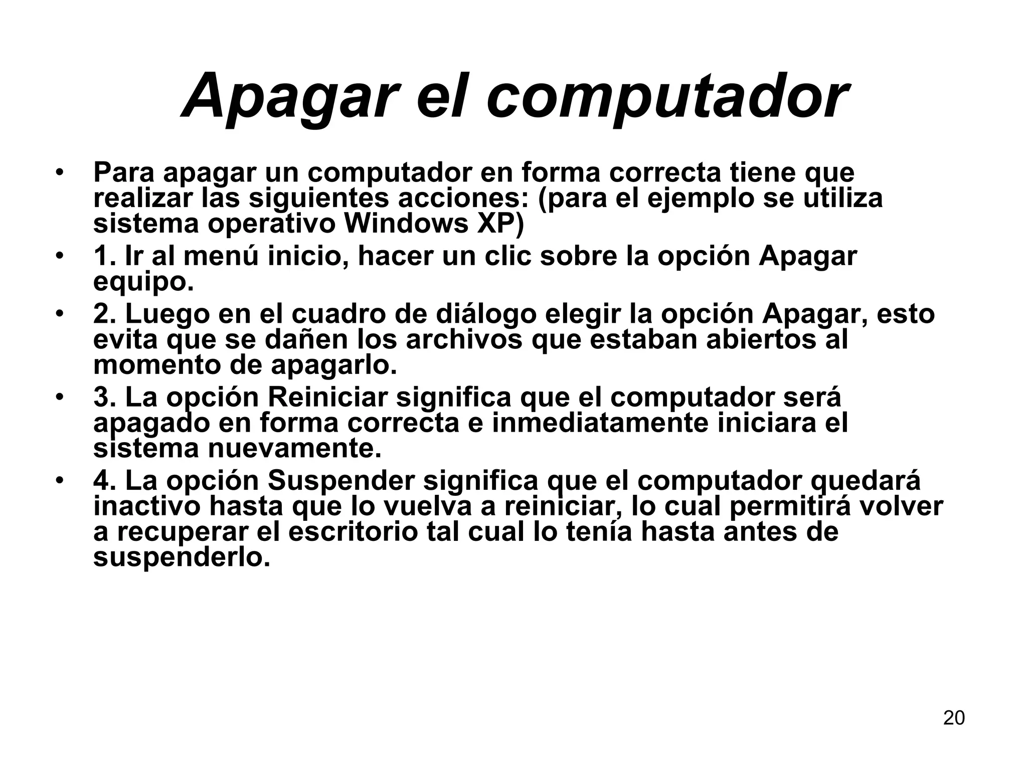 Apagar el computador Para apagar un computador en forma correcta tiene que realizar las siguientes acciones: (para el ejemplo se utiliza sistema operativo Windows XP) 1. Ir al menú inicio, hacer un clic sobre la opción Apagar equipo. 2. Luego en el cuadro de diálogo elegir la opción Apagar, esto evita que se dañen los archivos que estaban abiertos al momento de apagarlo. 3. La opción Reiniciar significa que el computador será apagado en forma correcta e inmediatamente iniciara el sistema nuevamente. 4. La opción Suspender significa que el computador quedará inactivo hasta que lo vuelva a reiniciar, lo cual permitirá volver a recuperar el escritorio tal cual lo tenía hasta antes de suspenderlo.  