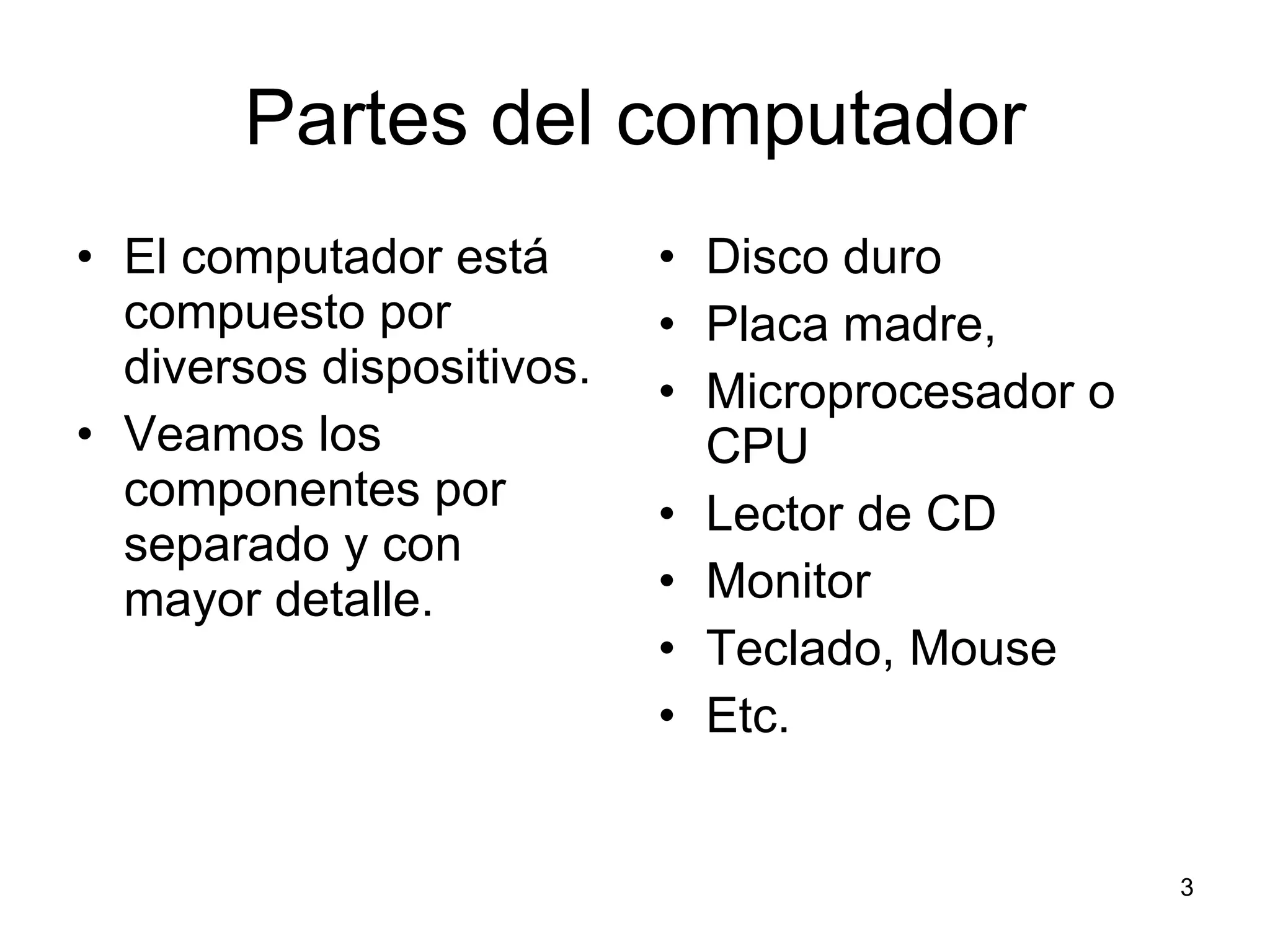 Partes del computador El computador está compuesto por diversos dispositivos. Veamos los componentes por separado y con mayor detalle. Disco duro Placa madre,  Microprocesador o CPU  Lector de CD Monitor Teclado, Mouse Etc. 