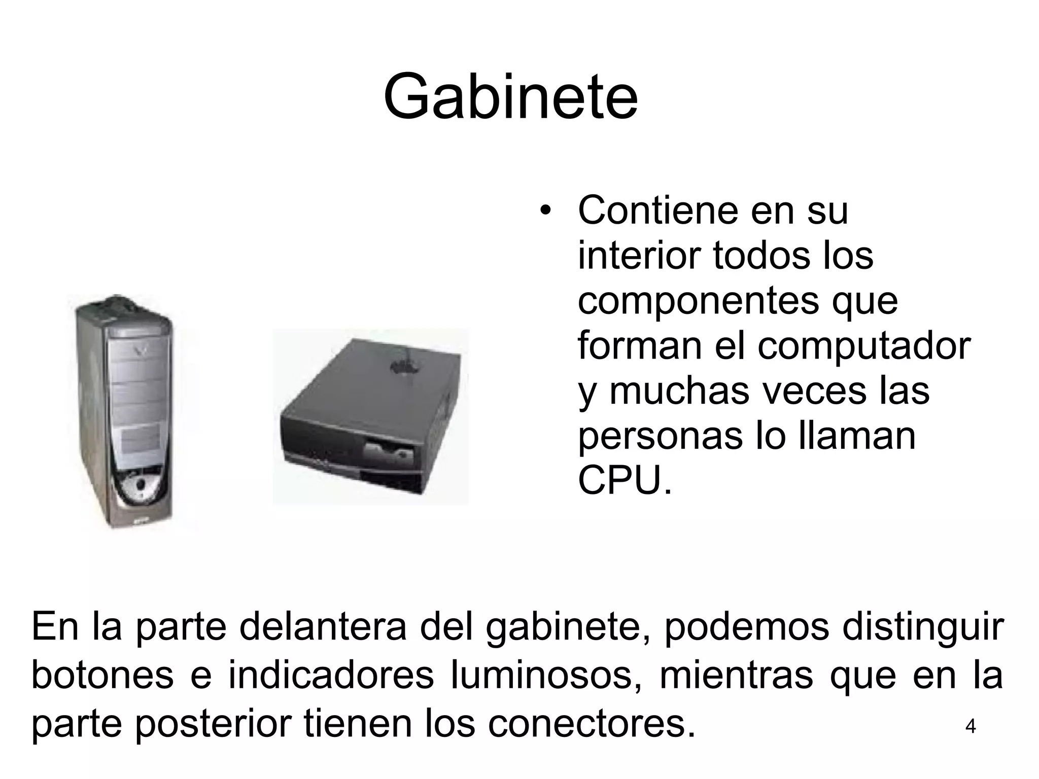 Gabinete  Contiene en su interior todos los componentes que forman el computador y muchas veces las personas lo llaman CPU. En la parte delantera del gabinete, podemos distinguir botones e indicadores luminosos, mientras que en la parte posterior tienen los conectores. 