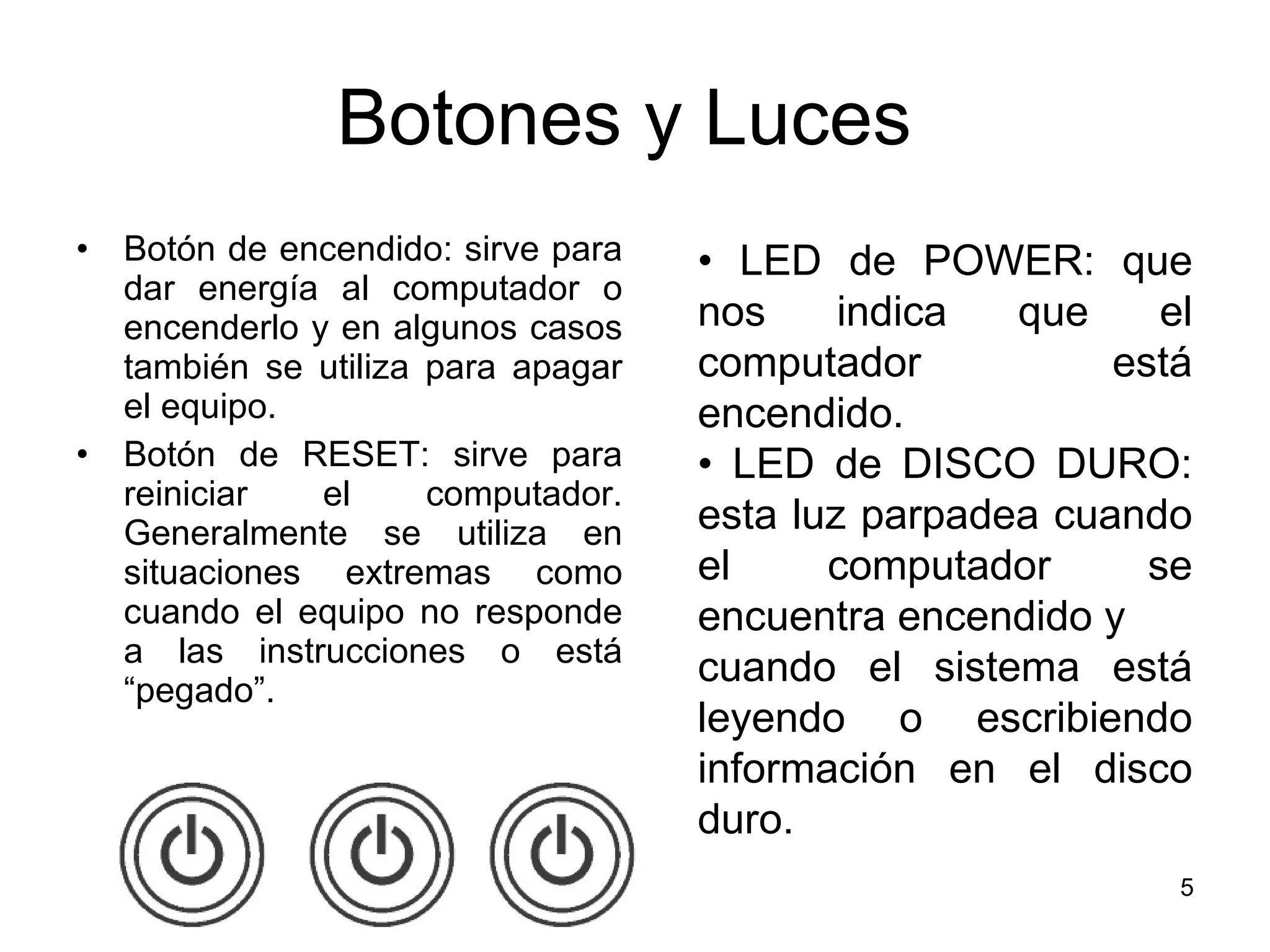 Botones y Luces  Botón de encendido: sirve para dar energía al computador o encenderlo y en algunos casos también se utiliza para apagar el equipo. Botón de RESET: sirve para reiniciar el computador. Generalmente se utiliza en situaciones extremas como cuando el equipo no responde a las instrucciones o está “pegado”. •  LED de POWER: que nos indica que el computador está encendido.  •  LED de DISCO DURO: esta luz parpadea cuando el computador se encuentra encendido y  cuando el sistema está leyendo o escribiendo información en el disco duro. 