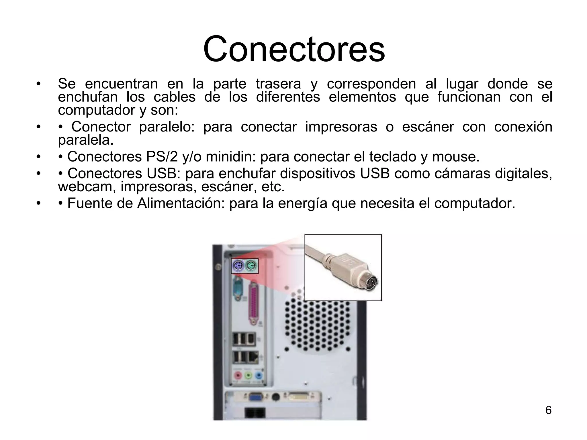 Conectores Se encuentran en la parte trasera y corresponden al lugar donde se enchufan los cables de los diferentes elementos que funcionan con el computador y son:  •  Conector paralelo: para conectar impresoras o escáner con conexión paralela.  •  Conectores PS/2 y/o minidin: para conectar el teclado y mouse.  •  Conectores USB: para enchufar dispositivos USB como cámaras digitales, webcam, impresoras, escáner, etc.  •  Fuente de Alimentación: para la energía que necesita el computador.  