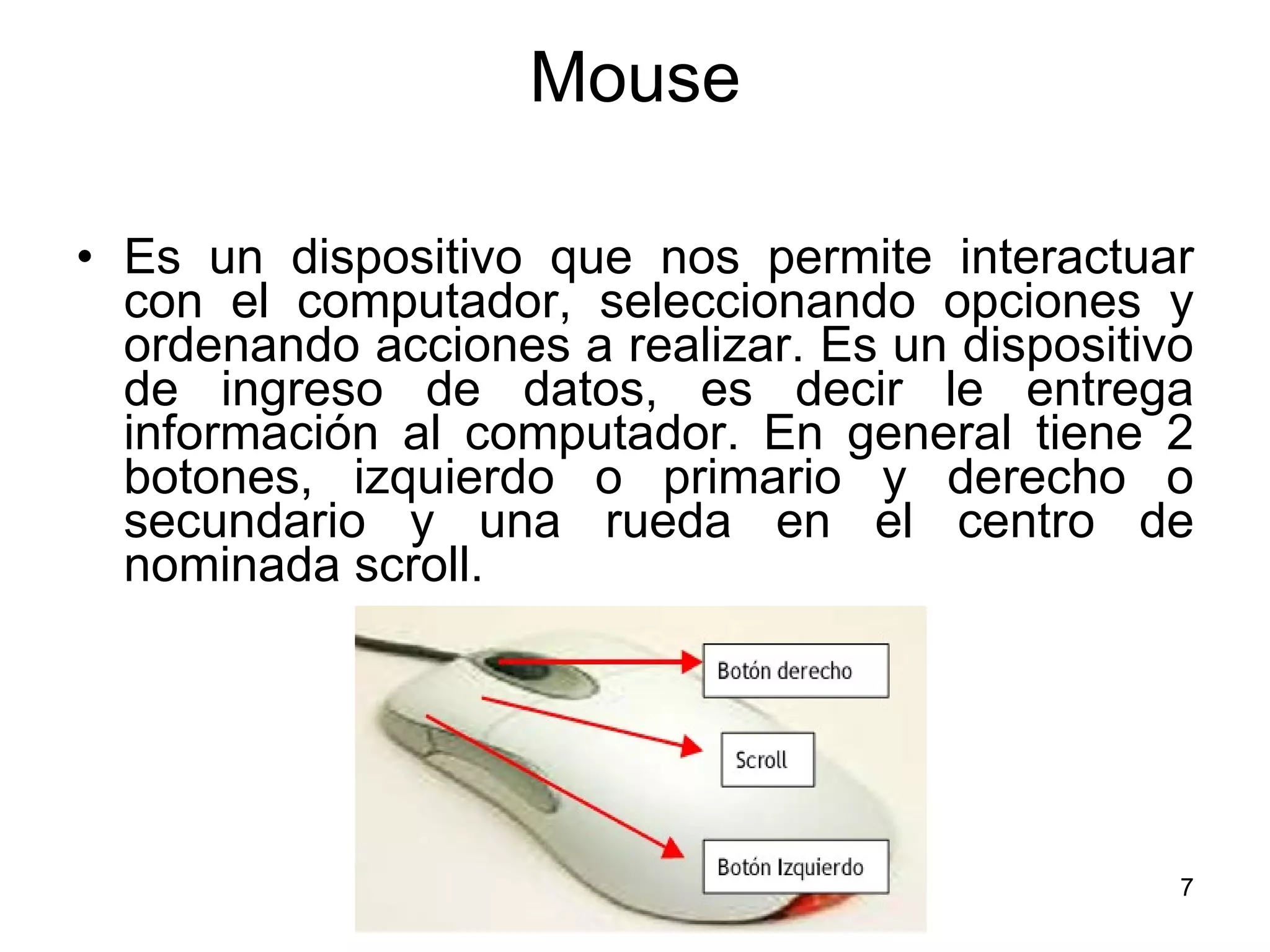 Mouse Es un dispositivo que nos permite interactuar con el computador, seleccionando opciones y ordenando acciones a realizar. Es un dispositivo de ingreso de datos, es decir le entrega información al computador. En general tiene 2 botones, izquierdo o primario y derecho o secundario y una rueda en el centro de nominada scroll. 