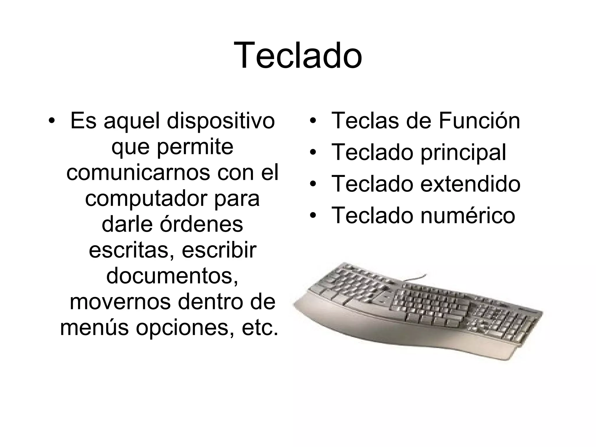 Teclado Es aquel dispositivo que permite comunicarnos con el computador para darle órdenes escritas, escribir documentos, movernos dentro de menús opciones, etc.  Teclas de Función Teclado principal Teclado extendido Teclado numérico  