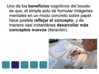 Uno de los beneficios cognitivos del boceto
es que, el simple acto de formular imágenes
mentales en un modo concreto sobre papel
hace posible reflejar el concepto, y de
manera casi instantánea desarrollar más
conceptos nuevos (iteración).
 