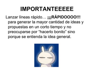 IMPORTANTEEEEE
Lanzar líneas rápido… ¡¡¡RÁPIDOOOO!!!
para generar la mayor cantidad de ideas y
propuestas en un corto tiempo y no
preocuparse por “hacerlo bonito” sino
porque se entienda la idea general.
 