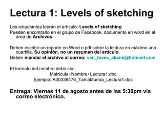 Lectura 1: Levels of sketching
Los estudiantes leerán el artículo: Levels of sketching
Pueden encontrarlo en el grupo de Facebook, documento en word en el
área de Archivos
Deben escribir un reporte en Word o pdf sobre la lectura en máximo una
cuartilla. Su opinión, no un resumen del artículo.
Deben mandar el archivo al correo: van_loves_akane@hotmail.com
El formato del nombre debe ser:
Matrícula+Nombre+Lectura1.doc
Ejemplo: A00339476_TaniaMunoa_Lectura1.doc
Entrega: Viernes 11 de agosto antes de las 5:30pm via
correo electrónico.
 