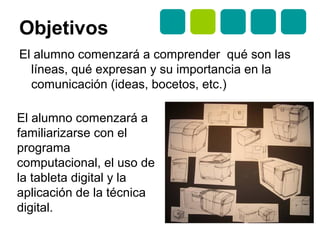 Objetivos
El alumno comenzará a comprender qué son las
líneas, qué expresan y su importancia en la
comunicación (ideas, bocetos, etc.)
El alumno comenzará a
familiarizarse con el
programa
computacional, el uso de
la tableta digital y la
aplicación de la técnica
digital.
 
