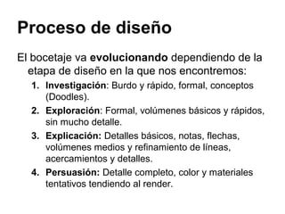 Proceso de diseño
El bocetaje va evolucionando dependiendo de la
etapa de diseño en la que nos encontremos:
1. Investigación: Burdo y rápido, formal, conceptos
(Doodles).
2. Exploración: Formal, volúmenes básicos y rápidos,
sin mucho detalle.
3. Explicación: Detalles básicos, notas, flechas,
volúmenes medios y refinamiento de líneas,
acercamientos y detalles.
4. Persuasión: Detalle completo, color y materiales
tentativos tendiendo al render.
 