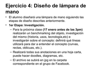 Ejercicio 4: Diseño de batidora de
mano
• El alumno diseñará una lámpara de mano siguiendo las
etapas de diseño descritas anteriormente.
• 1er Etapa: Investigación.
– Para la próxima clase (15 de agosto antes de las
3pm) realizarán un benchmarking del objeto,
investigación del mismo (historia, usos, tecnología,etc)
e investigarán sobre el concepto: definirá qué líneas
utilizará para dar a entender el concepto (curvas,
rectas, oblicuas, etc.).
– Realizará todas sus anotaciones en una hoja carta,
puede hacer doodles, diagramas, etc.
– El archivo se subirá en jpg en la carpeta
correspondiente en el grupo de Facebook.
 