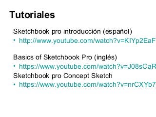 Tutoriales
Sketchbook pro introducción (español)
• http://www.youtube.com/watch?v=KIYp2EaF
Basics of Sketchbook Pro (inglés)
• https://www.youtube.com/watch?v=J08sCaR
Sketchbook pro Concept Sketch
• https://www.youtube.com/watch?v=nrCXYb7
 