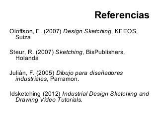 Referencias
Oloffson, E. (2007) Design Sketching, KEEOS,
Suiza
Steur, R. (2007) Sketching, BisPublishers,
Holanda
Julián, F. (2005) Dibujo para diseñadores
industriales, Parramon.
Idsketching (2012) Industrial Design Sketching and
Drawing Video Tutorials.
 