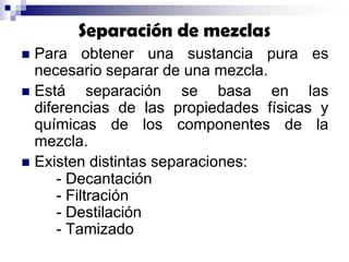 Separación de mezclas
Para obtener una sustancia pura es
necesario separar de una mezcla.
 Está
separación se basa en las
diferencias de las propiedades físicas y
químicas de los componentes de la
mezcla.
 Existen distintas separaciones:
- Decantación
- Filtración
- Destilación
- Tamizado


 