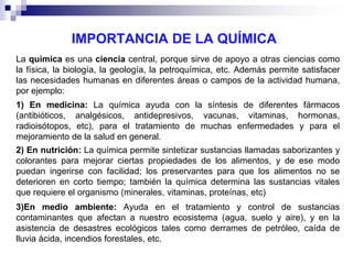 IMPORTANCIA DE LA QUÍMICA
La quimica es una ciencia central, porque sirve de apoyo a otras ciencias como
la física, la biología, la geología, la petroquímica, etc. Además permite satisfacer
las necesidades humanas en diferentes áreas o campos de la actividad humana,
por ejemplo:
1) En medicina: La química ayuda con la síntesis de diferentes fármacos
(antibióticos, analgésicos, antidepresivos, vacunas, vitaminas, hormonas,
radioisótopos, etc), para el tratamiento de muchas enfermedades y para el
mejoramiento de la salud en general.
2) En nutrición: La química permite sintetizar sustancias llamadas saborizantes y
colorantes para mejorar ciertas propiedades de los alimentos, y de ese modo
puedan ingerirse con facilidad; los preservantes para que los alimentos no se
deterioren en corto tiempo; también la química determina las sustancias vitales
que requiere el organismo (minerales, vitaminas, proteínas, etc)
3)En medio ambiente: Ayuda en el tratamiento y control de sustancias
contaminantes que afectan a nuestro ecosistema (agua, suelo y aire), y en la
asistencia de desastres ecológicos tales como derrames de petróleo, caída de
lluvia ácida, incendios forestales, etc.

 