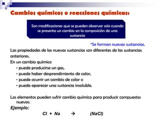Cambios químicos o reacciones químicas:
Son modificaciones que se pueden observar solo cuando
se presenta un cambio en la composición de una
sustancia

*Se forman nuevas sustancias.
Las propiedades de las nuevas sustancias son diferentes de las sustancias
anteriores.
En un cambio químico
- puede producirse un gas,
- puede haber desprendimiento de calor,
- puede ocurrir un cambio de color o
- puede aparecer una sustancia insoluble.
Los elementos pueden sufrir cambio químico para producir compuestos
nuevos:
Ejemplo:
Cl + Na

(NaCl)

 