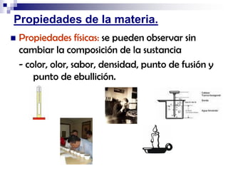 Propiedades de la materia.


Propiedades físicas: se pueden observar sin
cambiar la composición de la sustancia
- color, olor, sabor, densidad, punto de fusión y
punto de ebullición.

 