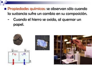 

Propiedades químicas: se observan sólo cuando
la sustancia sufre un cambio en su composición.
- Cuando el hierro se oxida, al quemar un
papel.

 