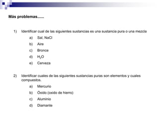 Más problemas......

1)

Identificar cual de las siguientes sustancias es una sustancia pura o una mezcla
a)
b)

Aire

c)

Bronce

d)

H2O

e)

2)

Sal, NaCl

Cerveza

Identificar cuales de las siguientes sustancias puras son elementos y cuales
compuestos.

a)

Mercurio

b)

Óxido (oxido de hierro)

c)

Aluminio

d)

Diamante

 