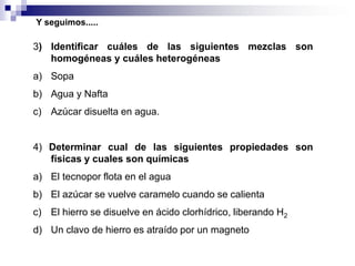 Y seguimos.....

3) Identificar cuáles de las siguientes mezclas son
homogéneas y cuáles heterogéneas

a) Sopa
b) Agua y Nafta
c) Azúcar disuelta en agua.

4) Determinar cual de las siguientes propiedades son
físicas y cuales son químicas

a) El tecnopor flota en el agua
b) El azúcar se vuelve caramelo cuando se calienta
c) El hierro se disuelve en ácido clorhídrico, liberando H2

d) Un clavo de hierro es atraído por un magneto

 