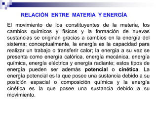 RELACIÓN ENTRE MATERIA Y ENERGÍA
El movimiento de los constituyentes de la materia, los
cambios químicos y físicos y la formación de nuevas
sustancias se originan gracias a cambios en la energía del
sistema; conceptualmente, la energía es la capacidad para
realizar un trabajo o transferir calor; la energía a su vez se
presenta como energía calórica, energía mecánica, energía
química, energía eléctrica y energía radiante; estos tipos de
energía pueden ser además potencial o cinética. La
energía potencial es la que posee una sustancia debido a su
posición espacial o composición química y la energía
cinética es la que posee una sustancia debido a su
movimiento.

 