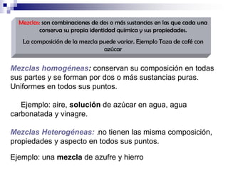 Mezclas: son combinaciones de dos o más sustancias en las que cada una
conserva su propia identidad química y sus propiedades.
La composición de la mezcla puede variar. Ejemplo Taza de café con
azúcar

Mezclas homogéneas: conservan su composición en todas
sus partes y se forman por dos o más sustancias puras.
Uniformes en todos sus puntos.
Ejemplo: aire, solución de azúcar en agua, agua
carbonatada y vinagre.
Mezclas Heterogéneas: .no tienen las misma composición,
propiedades y aspecto en todos sus puntos.
Ejemplo: una mezcla de azufre y hierro

 