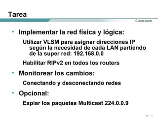 Tarea Implementar la red física y lógica: Utilizar VLSM para asignar direcciones IP según la necesidad de cada LAN partiendo de la super red: 192.168.0.0 Habilitar RIPv2 en todos los routers Monitorear los cambios: Conectando y desconectando redes Opcional: Espiar los paquetes Multicast 224.0.0.9 