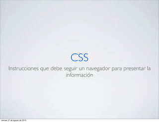 CSS
        Instrucciones que debe seguir un navegador para presentar la
                                información




viernes 27 de agosto de 2010
 