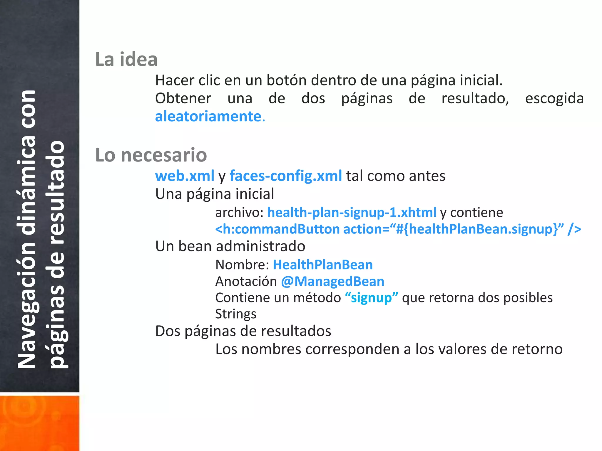 La ideaHacer clic en un botón dentro de una página inicial.	Obtener una de dos páginas de resultado, escogidaaleatoriamente.Lo necesarioweb.xml y faces-config.xml tal como antes	Una página inicialarchivo: health-plan-signup-1.xhtml y contiene<h:commandButton action=“#{healthPlanBean.signup}” />	Un bean administradoNombre: HealthPlanBeanAnotación @ManagedBean		Contiene un método “signup” que retorna dos posibles 			Strings	Dos páginas de resultados		Los nombres corresponden a los valores de retornoNavegación dinámica con páginas de resultado