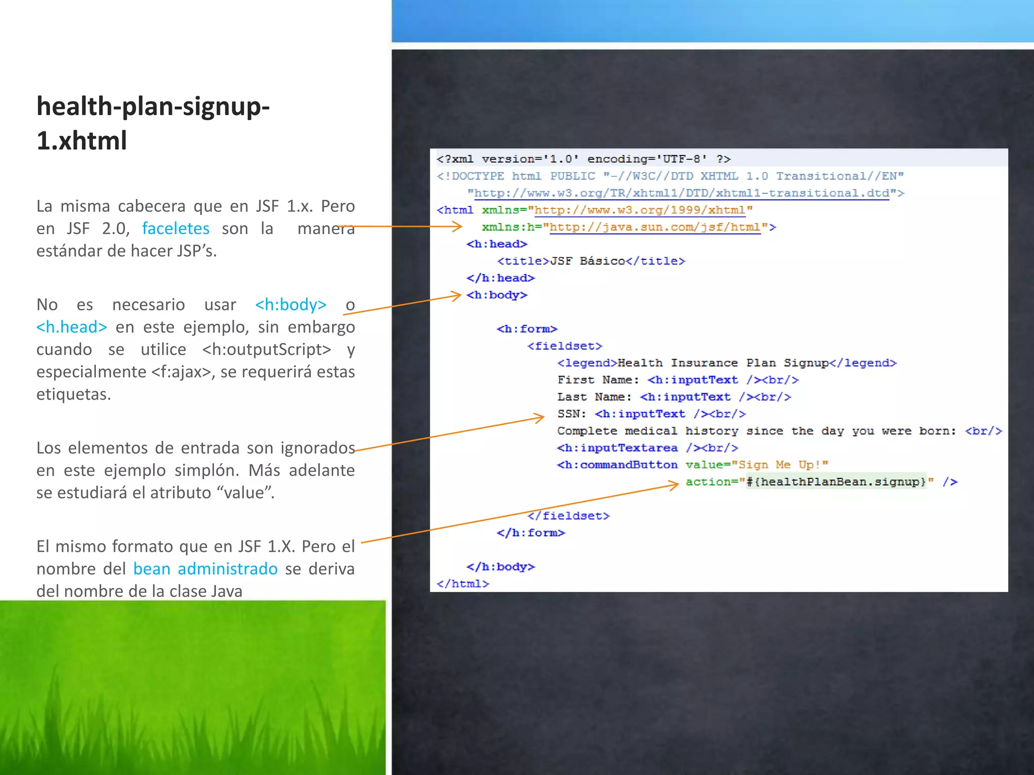 health-plan-signup-1.xhtmlLa misma cabecera que en JSF 1.x. Pero en JSF 2.0, faceletes son la  manera estándar de hacer JSP’s.No es necesario usar <h:body> o <h.head> en este ejemplo, sin embargo cuando se utilice <h:outputScript> y especialmente <f:ajax>, se requerirá estas etiquetas.Los elementos de entrada son ignorados en este ejemplo simplón. Más adelante se estudiará el atributo “value”.El mismo formato que en JSF 1.X. Pero el nombre del bean administrado se deriva del nombre de la clase Java