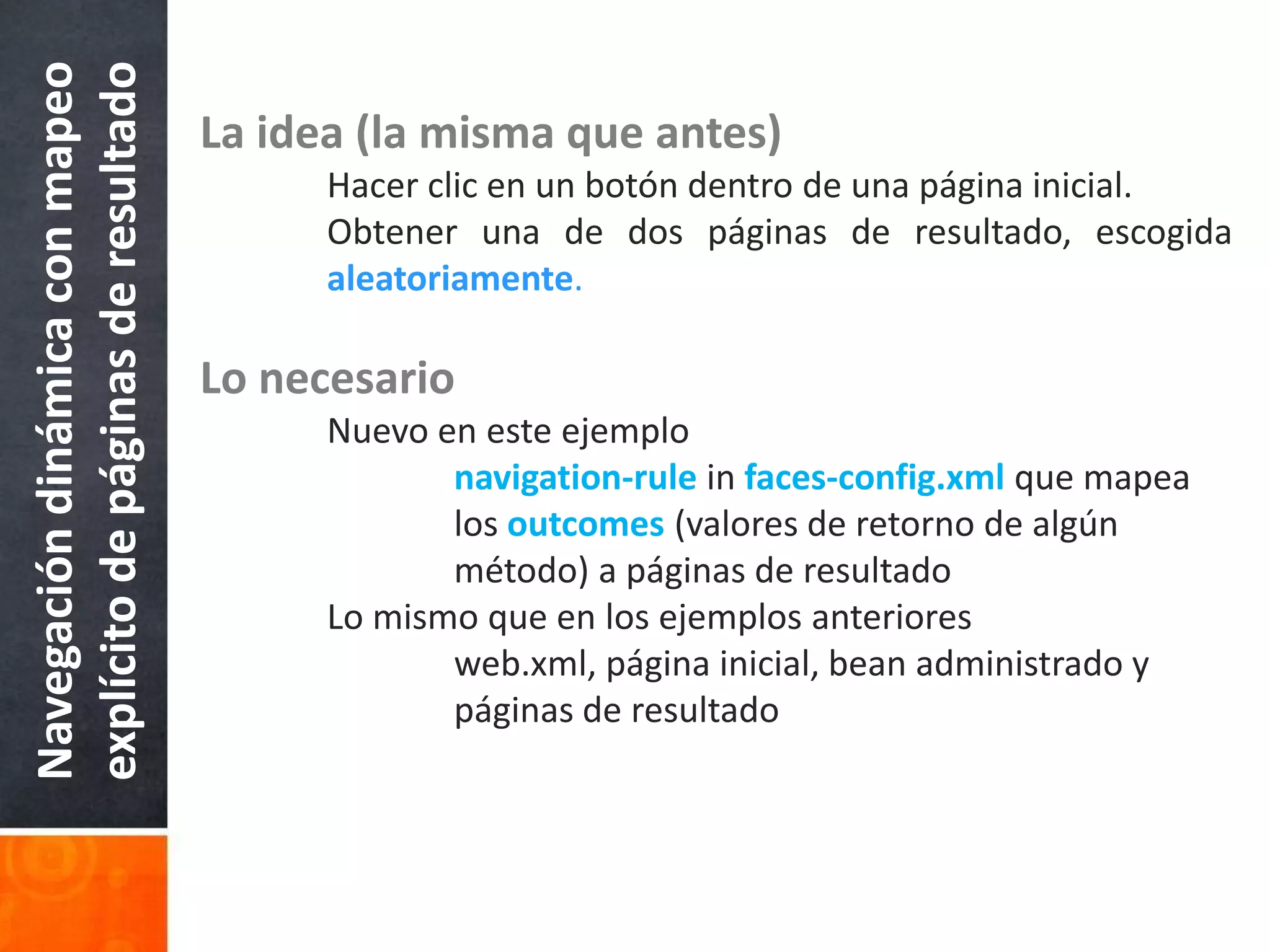 La idea (la misma que antes)Hacer clic en un botón dentro de una página inicial.	Obtener una de dos páginas de resultado, escogidaaleatoriamente.Lo necesario	Nuevo en este ejemplonavigation-rule in faces-config.xml que mapea 			los outcomes (valores de retorno de algún 			método) a páginas de resultado	Lo mismo que en los ejemplos anteriores		web.xml, página inicial, bean administrado y 			páginas de resultadoNavegación dinámica con mapeo explícito de páginas de resultado