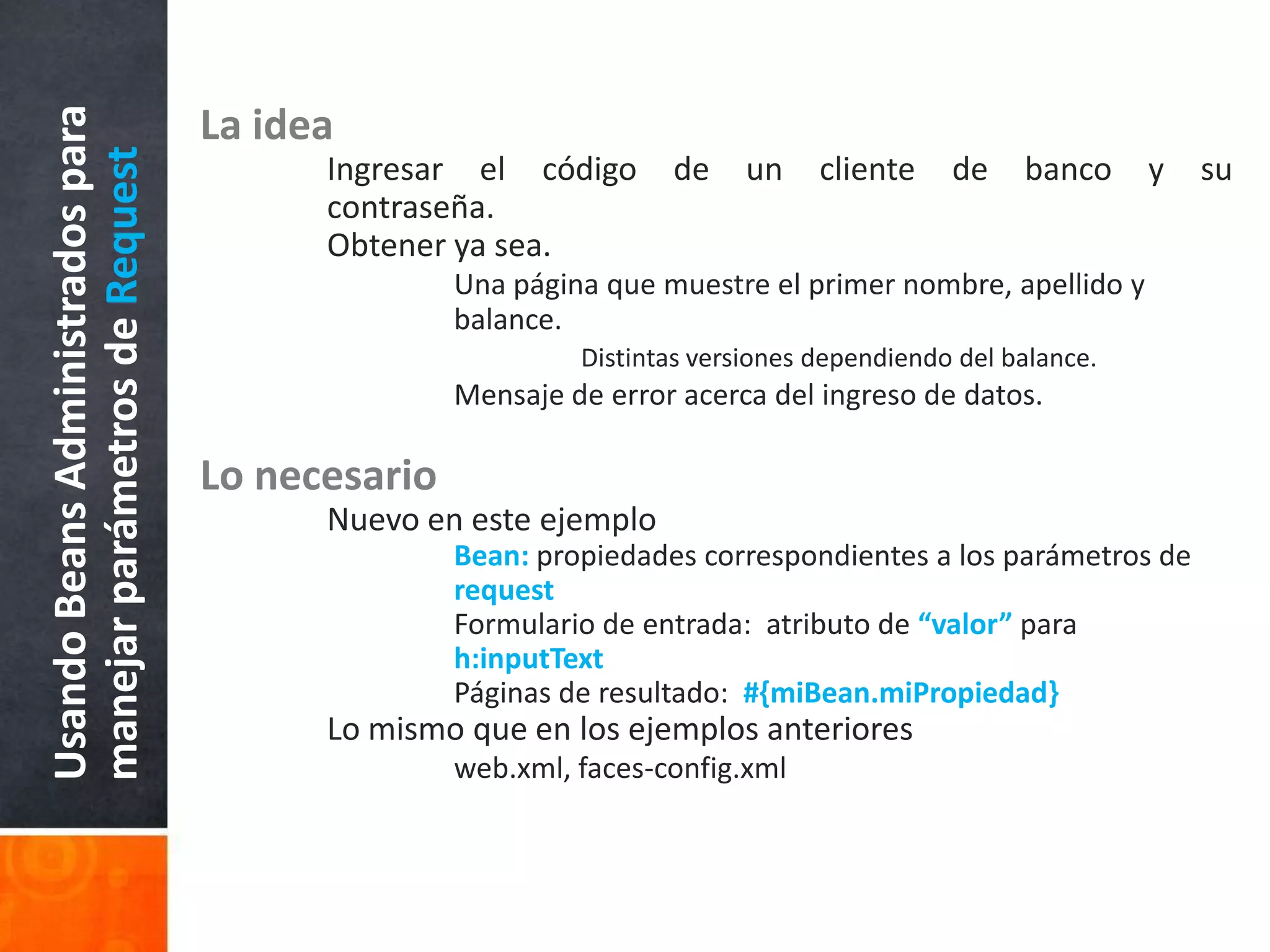 La ideaIngresar el código de un cliente de banco y su 	contraseña.Obtener ya sea.Una página que muestre el primer nombre, apellido y 			balance.Distintas versiones dependiendo del balance.Mensaje de error acerca del ingreso de datos.Lo necesario	Nuevo en este ejemploBean: propiedades correspondientes a los parámetros de 			request	Formulario de entrada:  atributo de “valor” para 				h:inputText	Páginas de resultado:  #{miBean.miPropiedad}	Lo mismo que en los ejemplos anterioresweb.xml, faces-config.xmlUsando Beans Administrados para manejar parámetros de Request