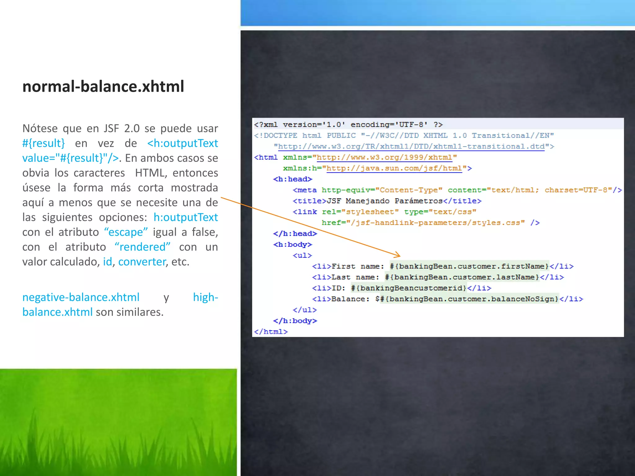 normal-balance.xhtmlNótese que en JSF 2.0 se puede usar #{result} en vez de <h:outputText value="#{result}"/>. En ambos casos se obvia los caracteres  HTML, entonces úsese la forma más corta mostrada aquí a menos que se necesite una de las siguientes opciones:h:outputText con el atributo“escape”igual a false, con el atributo“rendered” con un valor calculado, id, converter, etc.negative-balance.xhtmly high-balance.xhtmlson similares.