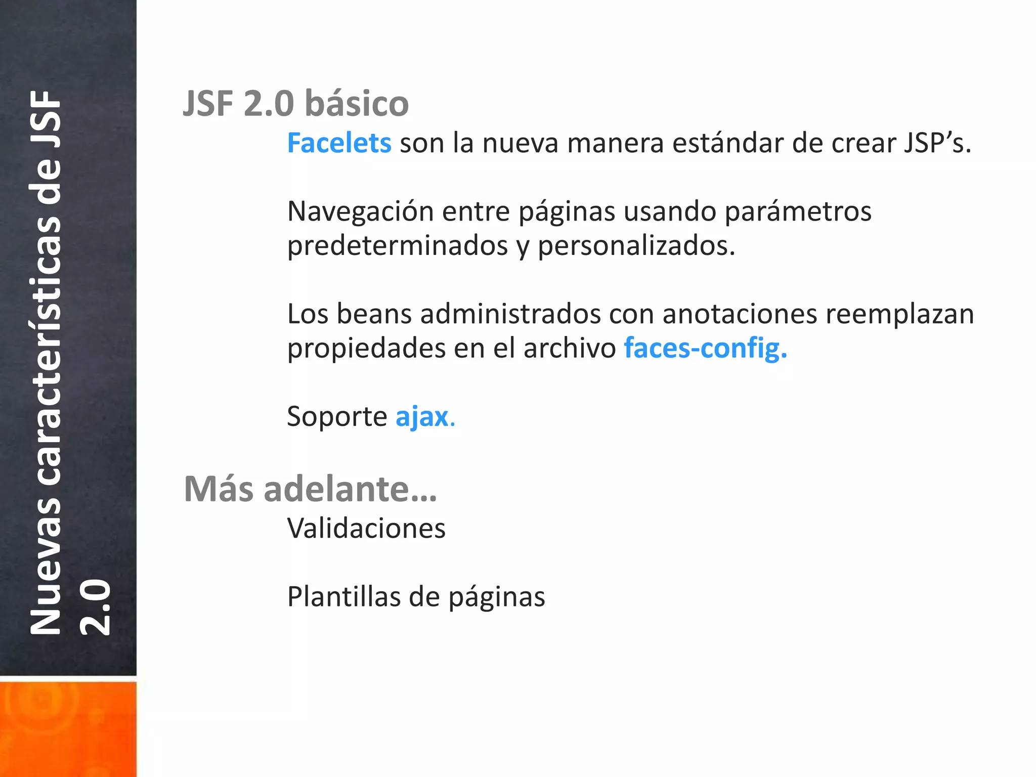 JSF 2.0 básicoFacelets son la nueva manera estándar de crear JSP’s.	Navegación entre páginas usando parámetros 	predeterminados y personalizados.	Los beans administrados con anotaciones reemplazan 	propiedades en el archivo faces-config.	Soporteajax.Más adelante…	Validaciones	Plantillas de páginasNuevas características de JSF 2.0